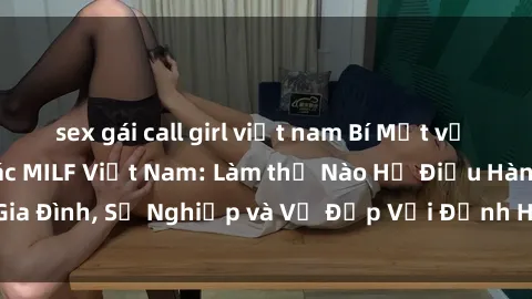 sex gái call girl việt nam Bí Mật về Cuộc Sống Của Các MILF Việt Nam: Làm thế Nào Họ Điều Hành Gia Đình, Sự Nghiệp và Vẻ Đẹp Với Định Hình Văn Hóa Đương Đại