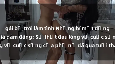 gái bị trói làm tình Những bí mật đằng sau vẻ ngoài gái già dâm đãng: Sự thật đau lòng về cuộc sống của phụ nữ đã qua tuổi thanh xuân