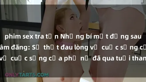 phim sex tra tấn Những bí mật đằng sau vẻ ngoài gái già dâm đãng: Sự thật đau lòng về cuộc sống của phụ nữ đã qua tuổi thanh xuân
