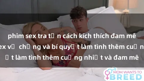 phim sex tra tấn cách kích thích đam mê trong hôn nhân: Sex vợ chồng và bí quyết làm tình thêm cuồng nhiệt và đam mê