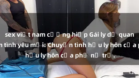 sex việt nam cưỡng hiếp Gái ly dị quan hệ tìm kiếm tình yêu mới: Chuyện tình hậu ly hôn của phụ nữ trẻ.