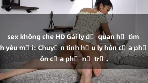 sex không che HD Gái ly dị quan hệ tìm kiếm tình yêu mới: Chuyện tình hậu ly hôn của phụ nữ trẻ.