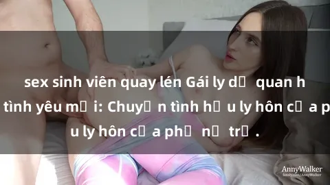 sex sinh viên quay lén Gái ly dị quan hệ tìm kiếm tình yêu mới: Chuyện tình hậu ly hôn của phụ nữ trẻ.