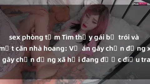 sex phòng tắm Tìm thấy gái bị trói và bị hiếp dâm trong một căn nhà hoang: Vụ án gây chấn động xã hội đang được điều tra vào.