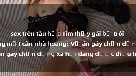 sex trên tàu hỏa Tìm thấy gái bị trói và bị hiếp dâm trong một căn nhà hoang: Vụ án gây chấn động xã hội đang được điều tra vào.