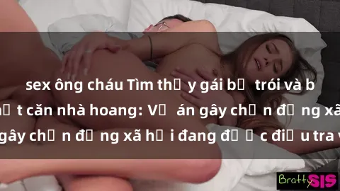 sex ông cháu Tìm thấy gái bị trói và bị hiếp dâm trong một căn nhà hoang: Vụ án gây chấn động xã hội đang được điều tra vào.