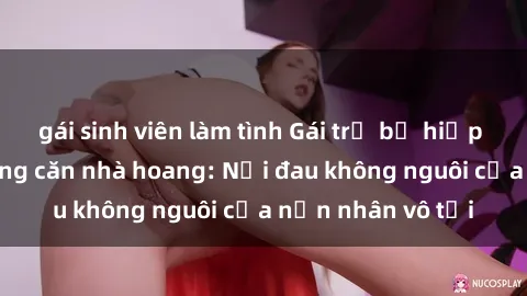 gái sinh viên làm tình Gái trẻ bị hiếp dâm bạo lực trong căn nhà hoang: Nỗi đau không nguôi của nạn nhân vô tội