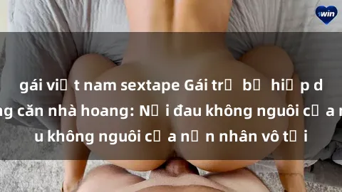 gái việt nam sextape Gái trẻ bị hiếp dâm bạo lực trong căn nhà hoang: Nỗi đau không nguôi của nạn nhân vô tội