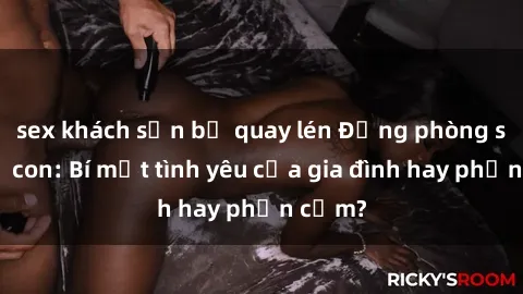 sex khách sạn bị quay lén Động phòng sex mẹ con: Bí mật tình yêu của gia đình hay phản cảm?