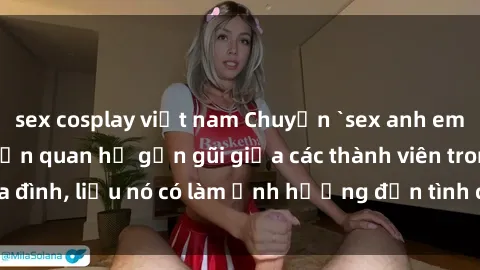 sex cosplay việt nam Chuyện `sex anh em ruột` - Đề cập đến quan hệ gần gũi giữa các thành viên trong gia đình, liệu nó có làm ảnh hưởng đến tình cảm gia đình hay không?