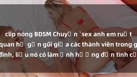 clip nóng BDSM Chuyện `sex anh em ruột` - Đề cập đến quan hệ gần gũi giữa các thành viên trong gia đình, liệu nó có làm ảnh hưởng đến tình cảm gia đình hay không?