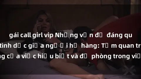 gái call girl vip Những vấn đề đáng quan tâm về quan hệ tình dục giữa người họ hàng: Tầm quan trọng của việc hiểu biết và đề phòng trong việc tiếp xúc trong gia đình.