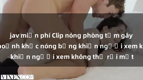 jav miễn phí Clip nóng phòng tắm gây sốt: Cận cảnh khoảnh khắc nóng bỏng khiến người xem không thể rời mắt