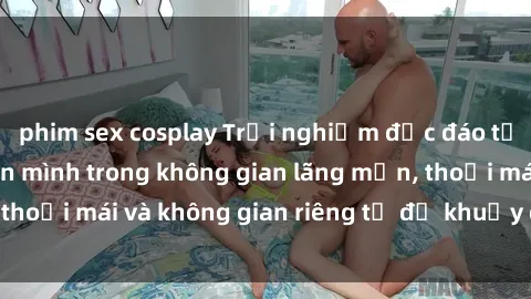 phim sex cosplay Trải nghiệm độc đáo tại sex nhà nghỉ: ẩn mình trong không gian lãng mạn, thoải mái và không gian riêng tư để khuấy động tình ái.