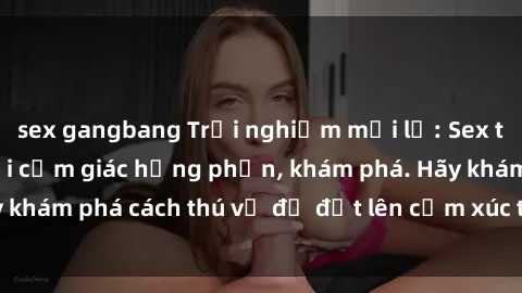 sex gangbang Trải nghiệm mới lạ: Sex trong xe hơi đem lại cảm giác hưng phấn, khám phá. Hãy khám phá cách thú vị để đốt lên cảm xúc trong cuộc tình!