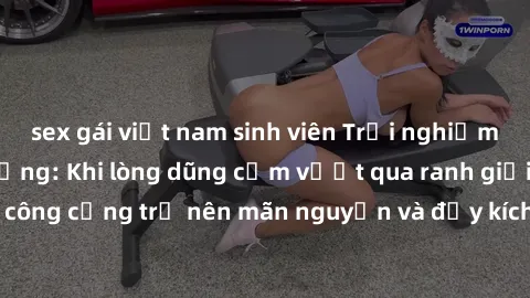sex gái việt nam sinh viên Trải nghiệm làm tình ngoài đường: Khi lòng dũng cảm vượt qua ranh giới, cuộc hẹn nơi công cộng trở nên mãn nguyện và đầy kích thích. Hành vi nguy hiểm, nhưng cũng tạo nên cả