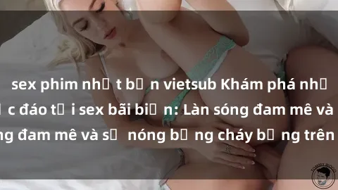 sex phim nhật bản vietsub Khám phá những trải nghiệm độc đáo tại sex bãi biển: Làn sóng đam mê và sự nóng bỏng cháy bỏng trên cát trắng