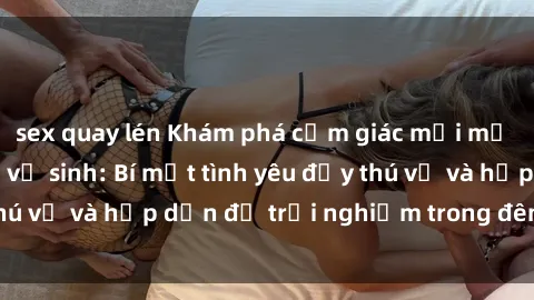 sex quay lén Khám phá cảm giác mới mẻ với sex trong nhà vệ sinh: Bí mật tình yêu đầy thú vị và hấp dẫn để trải nghiệm trong đêm hôm nay!