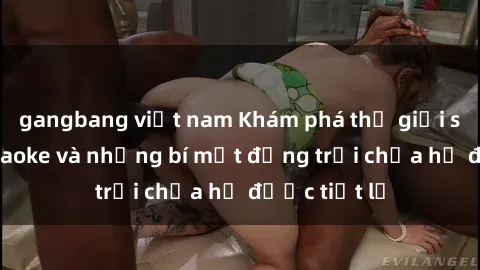 gangbang việt nam Khám phá thế giới sex quán karaoke và những bí mật động trời chưa hề được tiết lộ