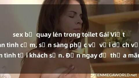 sex bị quay lén trong toilet Gái Việt xinh đẹp, nồng nàn tình cảm, sẵn sàng phục vụ với dịch vụ làm tình tại khách sạn. Đến ngay để thỏa mãn mọi khao khát của bạn!
