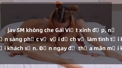 jav SM không che Gái Việt xinh đẹp, nồng nàn tình cảm, sẵn sàng phục vụ với dịch vụ làm tình tại khách sạn. Đến ngay để thỏa mãn mọi khao khát của bạn!