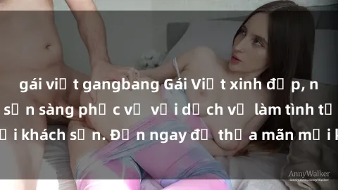 gái việt gangbang Gái Việt xinh đẹp, nồng nàn tình cảm, sẵn sàng phục vụ với dịch vụ làm tình tại khách sạn. Đến ngay để thỏa mãn mọi khao khát của bạn!