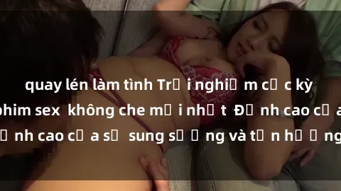quay lén làm tình Trải nghiệm cực kỳ nóng bỏng trong phim sex  không che mới nhất  Đỉnh cao của sự sung sướng và tận hưởng chân thật