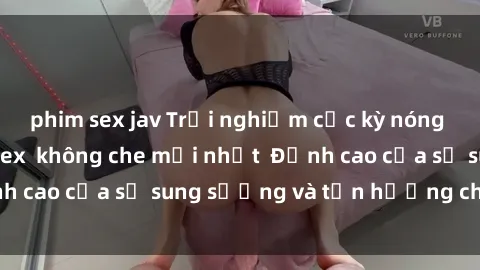 phim sex jav Trải nghiệm cực kỳ nóng bỏng trong phim sex  không che mới nhất  Đỉnh cao của sự sung sướng và tận hưởng chân thật