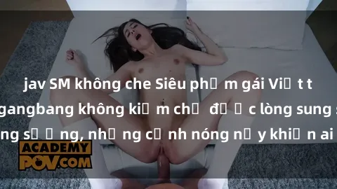 jav SM không che Siêu phẩm gái Việt tham gia trong buổi gangbang không kiềm chế được lòng sung sướng, những cảnh nóng nảy khiến ai cũng phải mãn nhãn