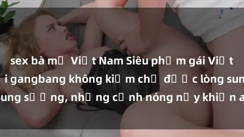 sex bà mẹ Việt Nam Siêu phẩm gái Việt tham gia trong buổi gangbang không kiềm chế được lòng sung sướng, những cảnh nóng nảy khiến ai cũng phải mãn nhãn