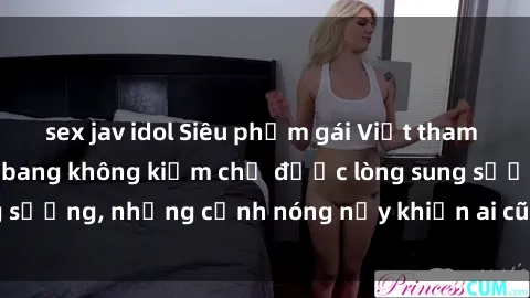 sex jav idol Siêu phẩm gái Việt tham gia trong buổi gangbang không kiềm chế được lòng sung sướng, những cảnh nóng nảy khiến ai cũng phải mãn nhãn