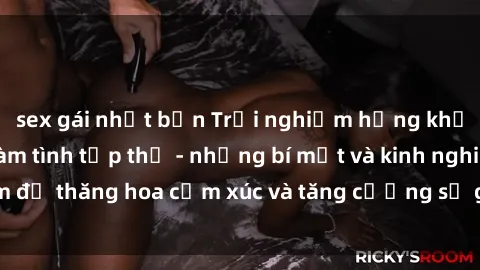 sex gái nhật bản Trải nghiệm hứng khởi cùng với việc làm tình tập thể - những bí mật và kinh nghiệm để thăng hoa cảm xúc và tăng cường sự gắn kết trong mối quan hệ