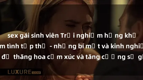 sex gái sinh viên Trải nghiệm hứng khởi cùng với việc làm tình tập thể - những bí mật và kinh nghiệm để thăng hoa cảm xúc và tăng cường sự gắn kết trong mối quan hệ