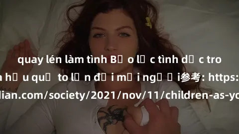 quay lén làm tình Bạo lực tình dục trong nhóm: nguy cơ và hậu quả to lớn đối mọi người参考: https://www.theguardian.com/society/2021/nov/11/children-as-young-as-four-are-being-sexually-abused-by-groups-