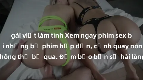 gái việt làm tình Xem ngay phim sex bukkake hàng đầu với những bộ phim hấp dẫn, cảnh quay nóng bỏng không thể bỏ qua. Đảm bảo bạn sẽ hài lòng với trải nghiệm mới lạ này!