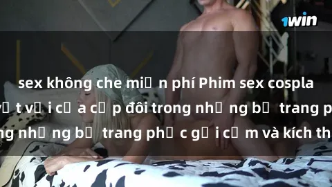 sex không che miễn phí Phim sex cosplay: Trải nghiệm tuyệt vời của cặp đôi trong những bộ trang phục gợi cảm và kích thích