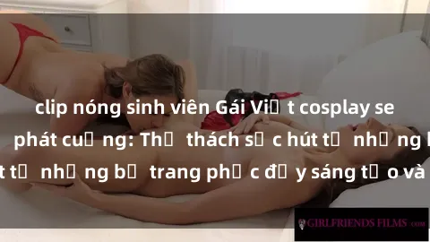 clip nóng sinh viên Gái Việt cosplay sexy khiến fan hâm mộ phát cuồng: Thử thách sức hút từ những bộ trang phục đầy sáng tạo và quyến rũ!