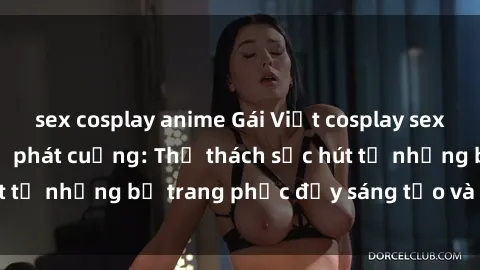 sex cosplay anime Gái Việt cosplay sexy khiến fan hâm mộ phát cuồng: Thử thách sức hút từ những bộ trang phục đầy sáng tạo và quyến rũ!