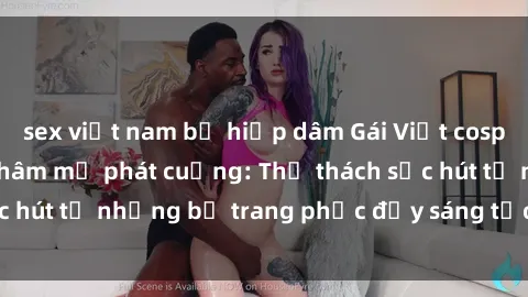 sex việt nam bị hiếp dâm Gái Việt cosplay sexy khiến fan hâm mộ phát cuồng: Thử thách sức hút từ những bộ trang phục đầy sáng tạo và quyến rũ!