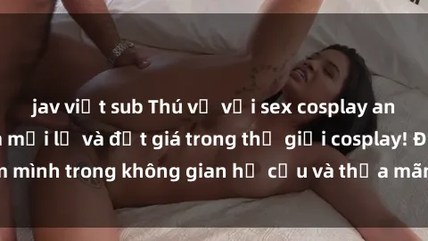 jav việt sub Thú vị với sex cosplay anime: Trải nghiệm mới lạ và đắt giá trong thế giới cosplay! Đắm mình trong không gian hư cấu và thỏa mãn niềm đam mê của bạn!