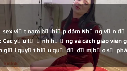 sex việt nam bị hiếp dâm Những vấn đề về sex học sinh: Các yếu tố ảnh hưởng và cách giáo viên giải quyết hiệu quả để đảm bảo sự phát triển toàn diện.