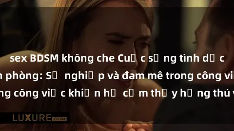 sex BDSM không che Cuộc sống tình dục của nhân viên văn phòng: Sự nghiệp và đam mê trong công việc khiến họ cảm thấy hứng thú với tình dục?
