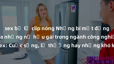 sex bị lộ clip nóng Những bí mật đằng sau cuộc sống của những nữ hầu gái trong ngành công nghiệp sex: Cuộc sống, lẽ thường hay những khó khăn mà họ phải đối mặt.