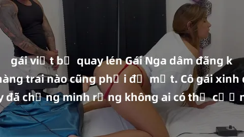 gái việt bị quay lén Gái Nga dâm đãng khiến tim bất cứ chàng trai nào cũng phải đỏ mặt. Cô gái xinh đẹp này đã chứng minh rằng không ai có thể cưỡng lại khi cô làm tình đắm say.