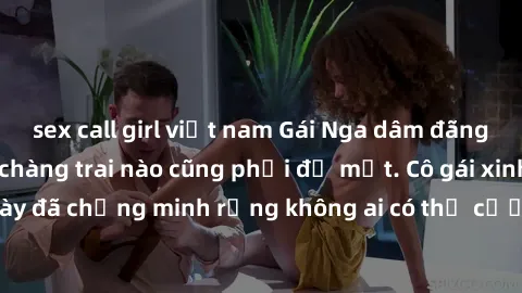 sex call girl việt nam Gái Nga dâm đãng khiến tim bất cứ chàng trai nào cũng phải đỏ mặt. Cô gái xinh đẹp này đã chứng minh rằng không ai có thể cưỡng lại khi cô làm tình đắm say.