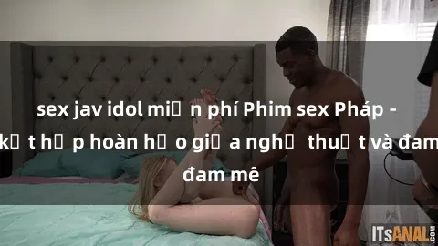 sex jav idol miễn phí Phim sex Pháp - Sự kết hợp hoàn hảo giữa nghệ thuật và đam mê
