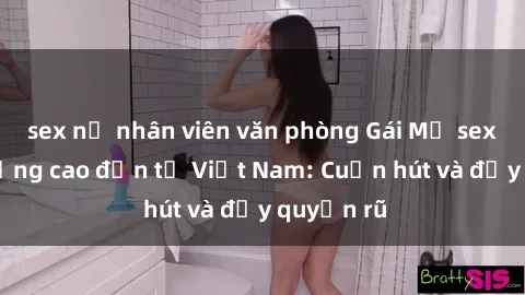 sex nữ nhân viên văn phòng Gái Mỹ sex chất lượng cao đến từ Việt Nam: Cuốn hút và đầy quyến rũ