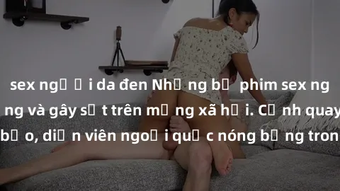 sex người da đen Những bộ phim sex ngoại quốc nổi tiếng và gây sốt trên mạng xã hội. Cảnh quay táo bạo, diễn viên ngoại quốc nóng bỏng trong các tác phẩm đỉnh cao.