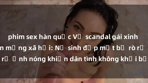 phim sex hàn quốc Vụ scandal gái xinh lộ hàng gây sốt trên mạng xã hội: Nữ sinh đẹp mắt bị rò rỉ ảnh nóng khiến dân tình không khỏi bất ngờ và phẫn nộ!
