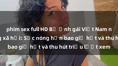 phim sex full HD Bộ ảnh gái Việt Nam nude gây sốt mạng xã hội: Sắc nóng hơn bao giờ hết và thu hút triệu lượt xem